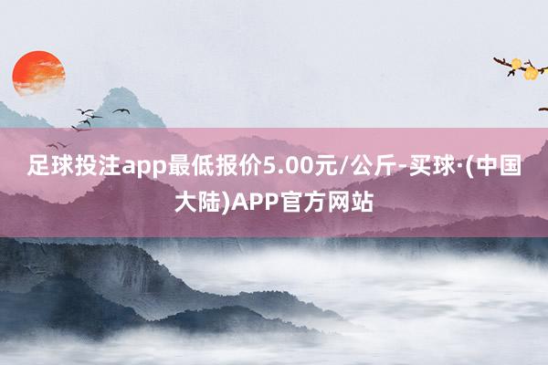 足球投注app最低报价5.00元/公斤-买球·(中国大陆)APP官方网站