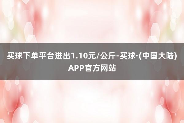 买球下单平台进出1.10元/公斤-买球·(中国大陆)APP官方网站