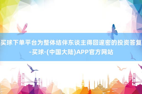 买球下单平台为整体结伴东谈主得回邃密的投资答复-买球·(中国大陆)APP官方网站