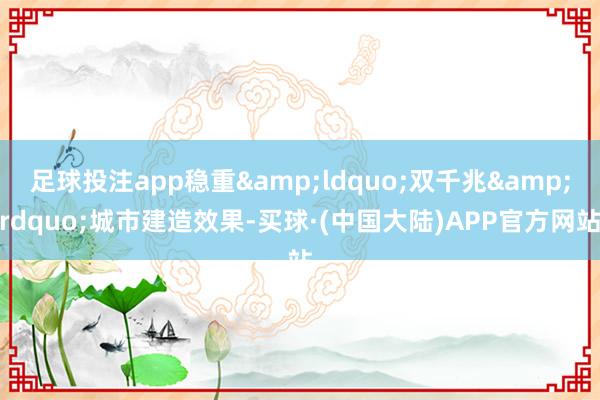 足球投注app稳重&ldquo;双千兆&rdquo;城市建造效果-买球·(中国大陆)APP官方网站