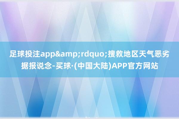 足球投注app&rdquo;搜救地区天气恶劣据报说念-买球·(中国大陆)APP官方网站