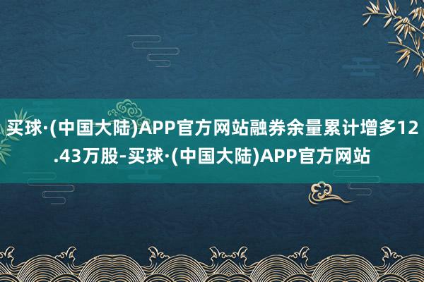 买球·(中国大陆)APP官方网站融券余量累计增多12.43万股-买球·(中国大陆)APP官方网站