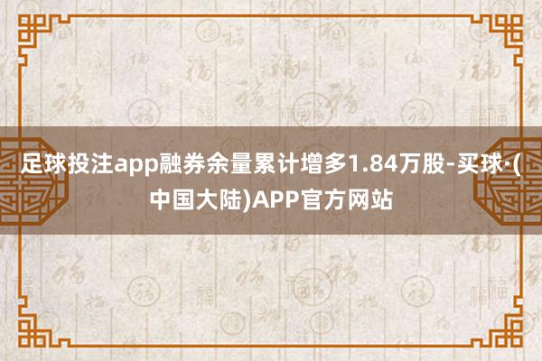 足球投注app融券余量累计增多1.84万股-买球·(中国大陆)APP官方网站