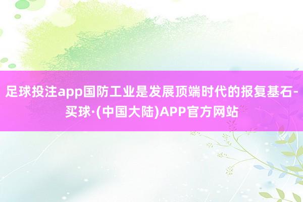 足球投注app国防工业是发展顶端时代的报复基石-买球·(中国大陆)APP官方网站