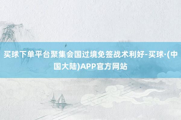 买球下单平台聚集会国过境免签战术利好-买球·(中国大陆)APP官方网站