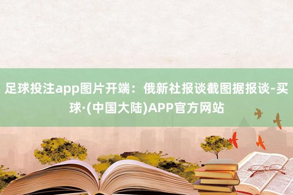 足球投注app图片开端：俄新社报谈截图据报谈-买球·(中国大陆)APP官方网站