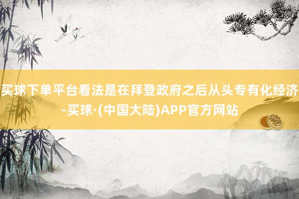 买球下单平台看法是在拜登政府之后从头专有化经济-买球·(中国大陆)APP官方网站