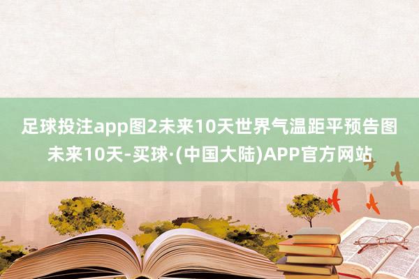 足球投注app　　图2未来10天世界气温距平预告图　　未来10天-买球·(中国大陆)APP官方网站