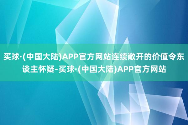买球·(中国大陆)APP官方网站连续敞开的价值令东谈主怀疑-买球·(中国大陆)APP官方网站