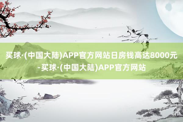 买球·(中国大陆)APP官方网站日房钱高达8000元-买球·(中国大陆)APP官方网站