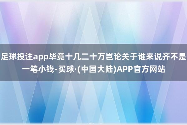 足球投注app毕竟十几二十万岂论关于谁来说齐不是一笔小钱-买球·(中国大陆)APP官方网站