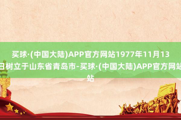 买球·(中国大陆)APP官方网站1977年11月13日树立于山东省青岛市-买球·(中国大陆)APP官方网站