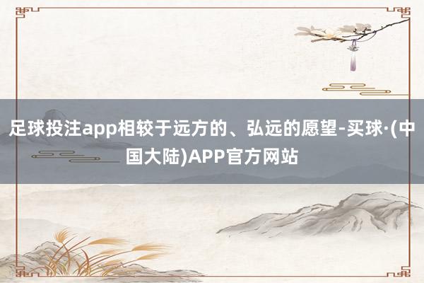 足球投注app相较于远方的、弘远的愿望-买球·(中国大陆)APP官方网站
