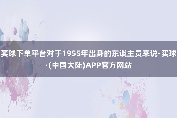 买球下单平台对于1955年出身的东谈主员来说-买球·(中国大陆)APP官方网站