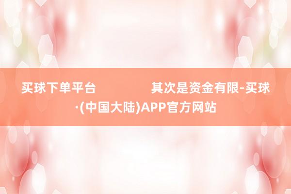 买球下单平台                其次是资金有限-买球·(中国大陆)APP官方网站