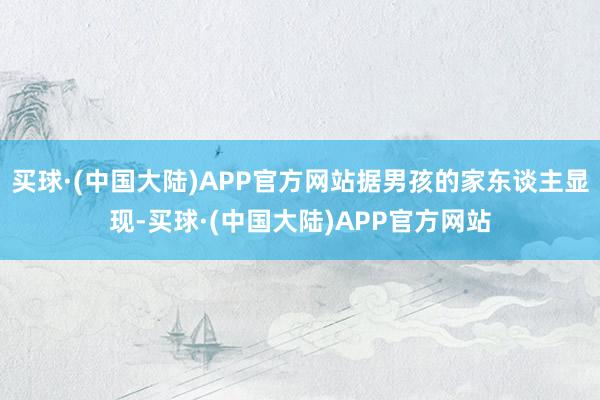 买球·(中国大陆)APP官方网站据男孩的家东谈主显现-买球·(中国大陆)APP官方网站