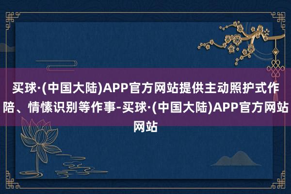 买球·(中国大陆)APP官方网站提供主动照护式作陪、情愫识别等作事-买球·(中国大陆)APP官方网站