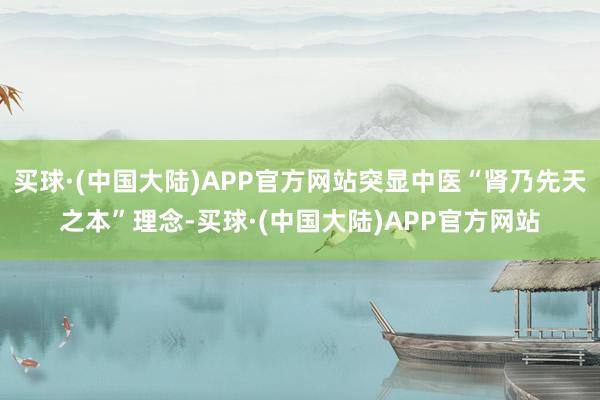 买球·(中国大陆)APP官方网站突显中医“肾乃先天之本”理念-买球·(中国大陆)APP官方网站