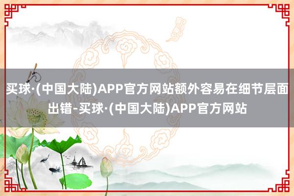 买球·(中国大陆)APP官方网站额外容易在细节层面出错-买球·(中国大陆)APP官方网站
