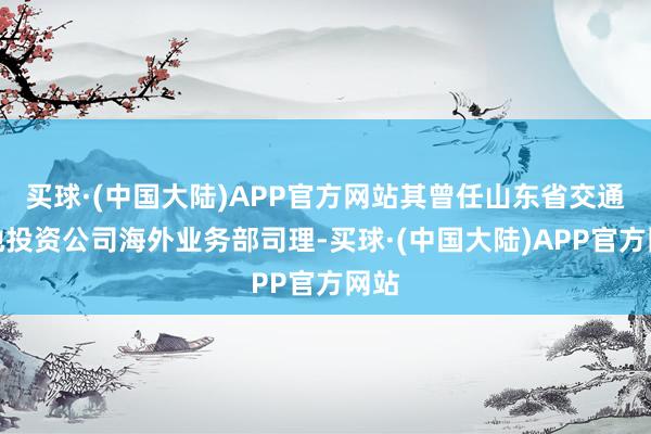 买球·(中国大陆)APP官方网站其曾任山东省交通斥地投资公司海外业务部司理-买球·(中国大陆)APP官方网站
