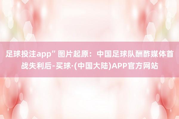 足球投注app”图片起原：中国足球队酬酢媒体　　首战失利后-买球·(中国大陆)APP官方网站