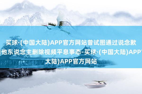 买球·(中国大陆)APP官方网站曾试图通过说念歉以至条目他东说念主删除视频平息事态-买球·(中国大陆)APP官方网站