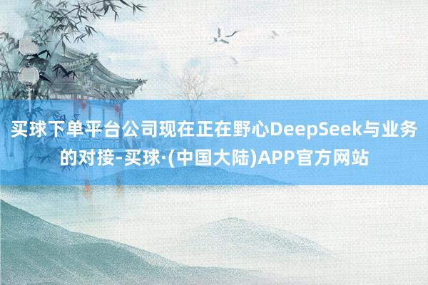 买球下单平台公司现在正在野心DeepSeek与业务的对接-买球·(中国大陆)APP官方网站