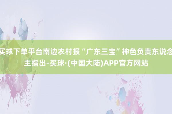 买球下单平台南边农村报“广东三宝”神色负责东说念主指出-买球·(中国大陆)APP官方网站
