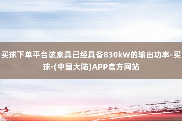 买球下单平台该家具已经具备830kW的输出功率-买球·(中国大陆)APP官方网站