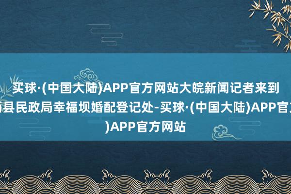 买球·(中国大陆)APP官方网站大皖新闻记者来到了肥西县民政局幸福坝婚配登记处-买球·(中国大陆)APP官方网站
