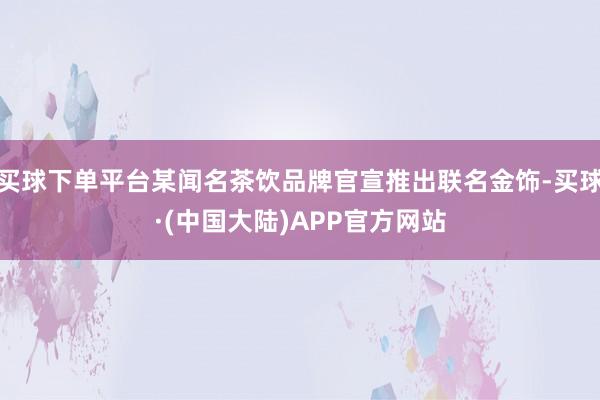 买球下单平台某闻名茶饮品牌官宣推出联名金饰-买球·(中国大陆)APP官方网站