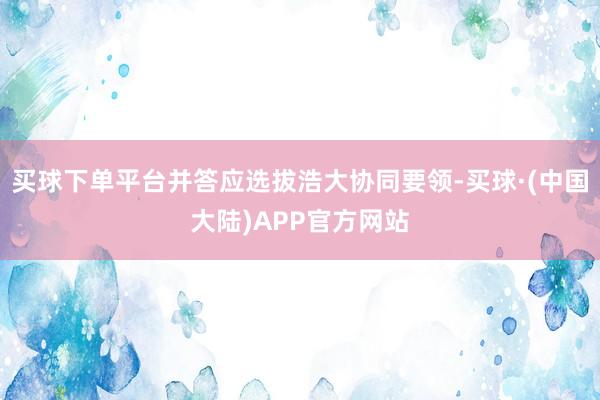 买球下单平台并答应选拔浩大协同要领-买球·(中国大陆)APP官方网站