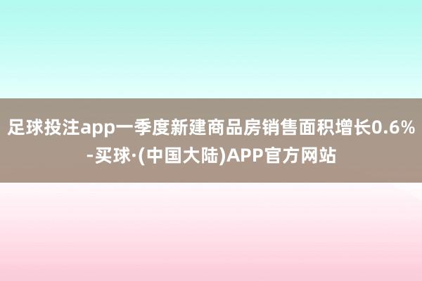 足球投注app一季度新建商品房销售面积增长0.6%-买球·(中国大陆)APP官方网站