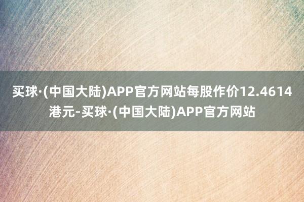 买球·(中国大陆)APP官方网站每股作价12.4614港元-买球·(中国大陆)APP官方网站