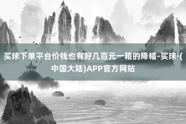 买球下单平台价钱也有好几百元一箱的降幅-买球·(中国大陆)APP官方网站
