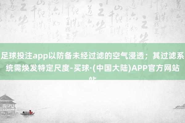 足球投注app以防备未经过滤的空气浸透；其过滤系统需焕发特定尺度-买球·(中国大陆)APP官方网站