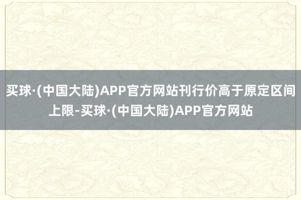 买球·(中国大陆)APP官方网站刊行价高于原定区间上限-买球·(中国大陆)APP官方网站