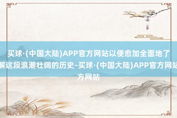 买球·(中国大陆)APP官方网站以便愈加全面地了解这段浪潮壮阔的历史-买球·(中国大陆)APP官方网站
