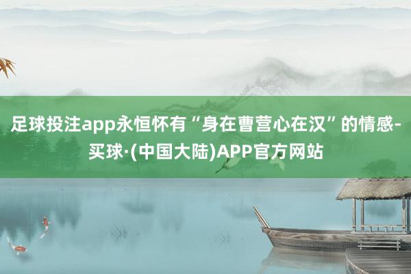 足球投注app永恒怀有“身在曹营心在汉”的情感-买球·(中国大陆)APP官方网站