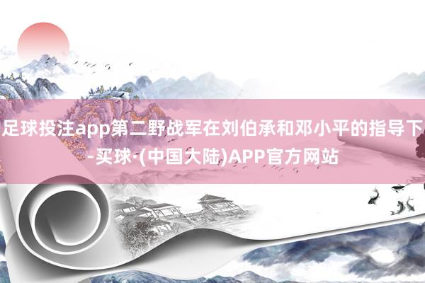 足球投注app第二野战军在刘伯承和邓小平的指导下-买球·(中国大陆)APP官方网站