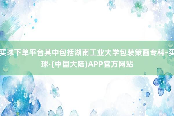 买球下单平台其中包括湖南工业大学包装策画专科-买球·(中国大陆)APP官方网站