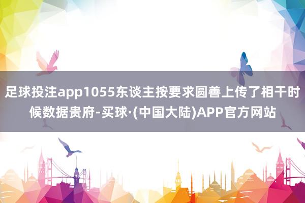 足球投注app1055东谈主按要求圆善上传了相干时候数据贵府-买球·(中国大陆)APP官方网站