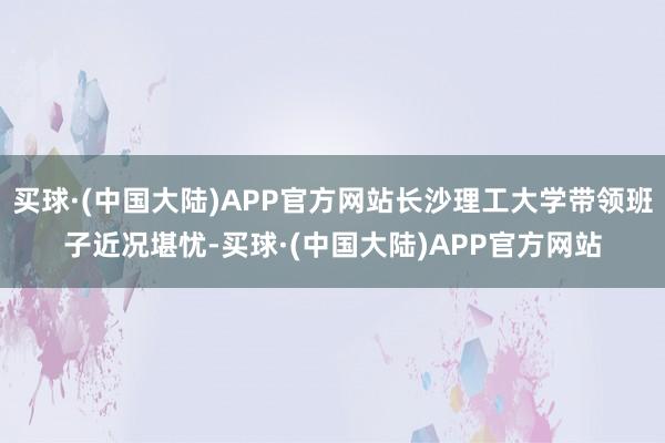 买球·(中国大陆)APP官方网站长沙理工大学带领班子近况堪忧-买球·(中国大陆)APP官方网站