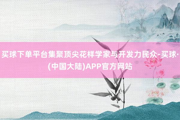 买球下单平台集聚顶尖花样学家与开发力民众-买球·(中国大陆)APP官方网站
