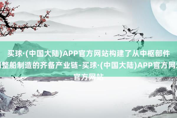 买球·(中国大陆)APP官方网站构建了从中枢部件到整船制造的齐备产业链-买球·(中国大陆)APP官方网站