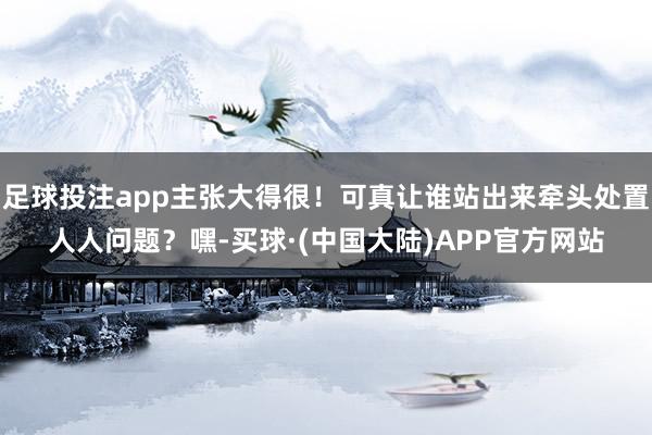 足球投注app主张大得很！可真让谁站出来牵头处置人人问题？嘿-买球·(中国大陆)APP官方网站