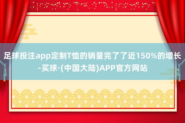 足球投注app定制T恤的销量完了了近150%的增长-买球·(中国大陆)APP官方网站