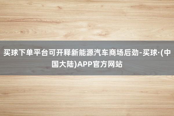 买球下单平台可开释新能源汽车商场后劲-买球·(中国大陆)APP官方网站