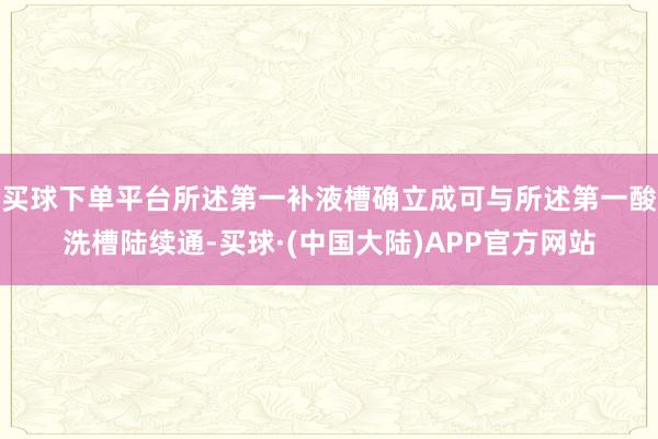 买球下单平台所述第一补液槽确立成可与所述第一酸洗槽陆续通-买球·(中国大陆)APP官方网站