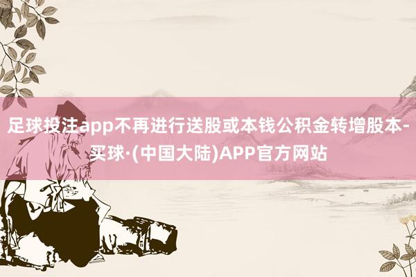 足球投注app不再进行送股或本钱公积金转增股本-买球·(中国大陆)APP官方网站